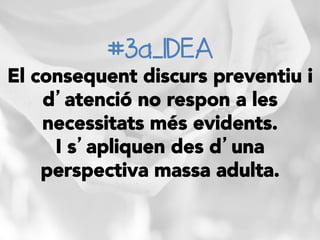 #3a_IDEA
El consequent discurs preventiu i
d’atenció no respon a les
necessitats més evidents.
I s’apliquen des d’una
perspectiva massa adulta. 
 