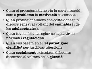 •  Quan el protagonista no viu la seva situació
com a problema la motivació és escassa.
•  Quan professionalment ens costa donar un
discurs sensat al voltant del cànnabis (i de
les adolescències).
•  Quan tot sembla ‘arreglar-se’ a partir de
normes i regulacions.
•  Quan ens basem en el ‘el paradigme
cientíﬁc’ per justiﬁcar qüestions
•  Quan socialment existeixen diferents
discursos al voltant de la qüestió.
 