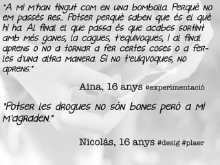 "A mi m'han tingut com en una bombolla. Perquè no
em passés res... Potser perquè saben que és el què
hi ha. Al final el que passa és que acabes sortint
amb més ganes, la cagues, t'equivoques, i al final
aprens o no a tornar a fer certes coses o a fer-
les d'una altra manera. Si no t'euiqvoques, no
aprens.”
Aina, 16 anys #experimentació
”Potser les drogues no són bones però a mi
m’agraden.”
Nicolás, 16 anys #desig #plaer
 