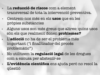 •  Centrem-nos més en els usos que en les
pròpies substàncies
•  L’adicció no ha de ser el problema més
important ("i ﬁnalitzador del procés
problemàtic”)
•  Alguns usos son més greus que altres: quins usos
són els que realment donen problemes?
•  No utilitzem la regulació legal de les drogues
com a excusa per abstenir-se
•  La reducció de riscos com a element
transversal de tota la intervenció preventiva.
•  L’evidència cientíﬁca ens ajuda però no resol la
qüestió
 