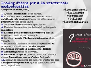 1. Ajustar l’enfocament de la mirada.
2. Apendre a veure, a observar, a conèixer els
signiﬁcats i els sentits de les seves vides, a saber
preguntar sobre el que viuen."
3. Tenir conﬂictes no és tenir problemes."
4. L’adolescència potser també també un temps de
malestars."
5. L’escola (o els centres de formació) com un
important territori per intervenir."
6. Construir espais d’inﬂuència educativa al seu
voltant."
7. Suprimir la distància, construir la proximitat.
Acceptar convertir-se en adults propers.
#Referents_virtuals_d_adolescents_digitals"
8. Acompanyar (que no derivar)."
9. Controlar l’angoixa que ens provoquen els seus
riscos. Garantitzar que no s’estan fent mal."
10. Deixar de considerar-los menors i tractar-los com
a subjectes responsables. Que es construeixin els
seus propis límits.
Decàleg d’idees per a la intervenció
socioeducativa"
(adaptació de Funes, 2010)
 #Acompanyament
#Referència
#Comunitat
#Utilitat
#Responsabilitat
 