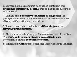 1. Darrere de molts consums de drogues existeixen més
problemes familiars i/o socials que no pas de drogues i/o de
salut mental.
2. Compte amb l'excèssiva tendència al diagnòstic i al
protagonisme de les substàncies: sovint és necessària però
alhora justiﬁca, etiqueta i condiciona.
3. Els usos de drogues poden tenir diferents graus de
gravetat/problematicitat. 
4. Els consums de drogues problemàtics solen ser el resultat
d'uns hàbits de consum lligats a uns estils de vida
determinats, en uns contextos concrets.
5. Existeixen riscos i problemes més importants que l'addició.
 