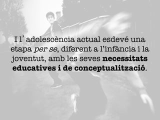 I l’adolescència actual esdevé una
etapa per se, diferent a l’infància i la
joventut, amb les seves necessitats
educatives i de conceptualització. 

 