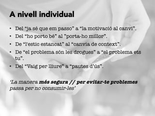 •  Del “ja sé que em passo” a “la motivació al canvi”.
•  Del “ho porto bé” al ”porta-ho millor”.
•  De “l'estic estancat” al “canvia de context”.
•  De “el problema són les drogues” a “el problema ets
tu”.
•  Del “Vaig per lliure” a “pautes d’ús”.
‘La manera més segura // per evitar-te problemes
passa per no consumir-les’
A nivell individual
 