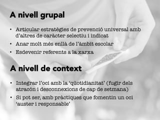 •  Articular estratègies de prevenció universal amb
d’altres de caràcter selectiu i indicat
•  Anar molt més enllà de l’àmbit escolar
•  Esdevenir referents a la xarxa
A nivell grupal
•  Integrar l’oci amb la ‘qüotidianitat’ (fugir dels
atracón i desconnexions de cap de setmana)
•  Si pot ser, amb pràctiques que fomentin un oci
‘auster i responsable’
A nivell de context
 