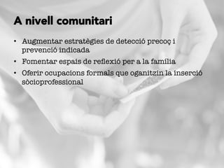 •  Augmentar estratègies de detecció precoç i
prevenció indicada
•  Fomentar espais de reﬂexió per a la família
•  Oferir ocupacions formals que oganitzin la inserció
sòcioprofessional 
A nivell comunitari
 