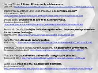 Jaume Funes. 9 ideas. Educar en la adolescencia
Graó. 2011 hBp://books.google.es/books/about/9_ideas_clave_Educar_en_la_adolescencia.html?id=uMK8JKTwQeQC&redir_esc=y	
  	
  
David Pere Martínez Oró i Joan Pallarés. ¿Beber para crecer?
Editorial Milenio. 2013.
http://periferics.blogspot.com.es/2013/03/llibre-beber-para-crecer-el-consumo-de.html 	
  
Dolors Reig. Jóvenes en la era de la hiperactividad. 
Fundación Telefónica. 2013.
http://www.dreig.eu/caparazon/2013/05/17/jovenes-en-la-era-de-la-hiperconectividad/ 	
  
Fernando Conde. Los hijos de la desregulazación. Jóvenes, usos y abusos en
los consumos de drogas
CREFAT. 1999. http://www.cruzroja.es/crefat/documentos_crefat/Tomo6.pdf 	
  
Sara Moreno. Atrapats en la joventut. 
ARA. 2/12/12. http://www.ara.cat/premium/tema_del_dia/Atrapats-joventut_0_821317901.html 	
  
Domingo Comas i Miren Josune Aguinaga. La generación premeditada.
Temas para el debate. 2006. http://dialnet.unirioja.es/servlet/articulo?codigo=1959497 
Victòria Camps. Creure en l’educació: l’assgnatura pendent.
Edicions 62. 2008. http://www.edicions62.cat/ca/llibre/creure-en-l-educacio_10195.html 
Aleix Saló. Fills dels 80. La generació bombolla.
Edicions Glenat. 2009.
http://www.casadellibro.com/libro-ﬁlls-dels-80-la-generacio-bombolla/9788483577912/1653896 
 