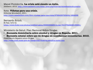 Manel Fontdevila. La crisis está siendo un éxito.
Astiberri. 2012. http://www.astiberri.com/ﬁcha_prod.php?cod=lacrisisestasiendounexito 	
  
Roto. Viñetas para una crisis.
Editorial Mondadori. 2011.
http://www.casadellibro.com/libro-vinetas-para-una-crisis/9788439725404/1884296 	
  
Bernardo Erlich. 
El País. 8/3/12.
https://www.ﬂickr.com/photos/jordibernabeu/6588988285/in/set-72157629288138861/ 	
  
Ministerio de Salud. Plan Nacional Sobre Drogas. 
•  Encuesta domicilaria sobre alcohol y drogas en España. 2011.
•  Encuesta estatal sobre uso de drogas en enseñanzas secundarias. 2010.
Observatorio Español sobre Drogas.
http://www.pnsd.msssi.gob.es/Categoria2/observa/estudios/home.htm 
 