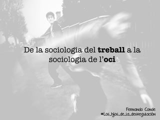 De la sociologia del treball a la
sociologia de l’oci
Fernando Conde
#Los_hijos_de_la_desregulación
 