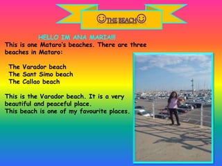 HELLO IM ANA MARIA!!!
This is one Mataro’s beaches. There are three
beaches in Mataro:
-The Varador beach
-The Sant Simo beach
-The Callao beach
This is the Varador beach. It is a very
beautiful and peaceful place.
This beach is one of my favourite places.
 