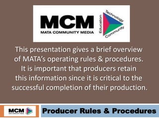 Producer Rules & Procedures
This presentation gives a brief overview
of MATA’s operating rules & procedures.
It is important that producers retain
this information since it is critical to the
successful completion of their production.
 