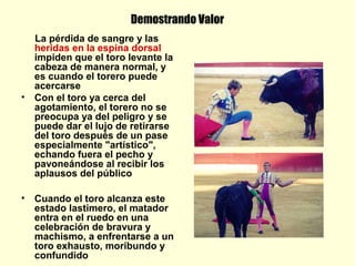 Demostrando Valor
La pérdida de sangre y las
heridas en la espina dorsal
impiden que el toro levante la
cabeza de manera normal, y
es cuando el torero puede
acercarse
• Con el toro ya cerca del
agotamiento, el torero no se
preocupa ya del peligro y se
puede dar el lujo de retirarse
del toro después de un pase
especialmente "artístico",
echando fuera el pecho y
pavoneándose al recibir los
aplausos del público
• Cuando el toro alcanza este
estado lastimero, el matador
entra en el ruedo en una
celebración de bravura y
machismo, a enfrentarse a un
toro exhausto, moribundo y
confundido
 