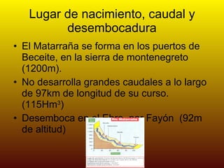 Lugar de nacimiento, caudal y desembocadura El Matarraña se forma en los puertos de Beceite, en la sierra de montenegreto (1200m). No desarrolla grandes caudales a lo largo de 97km de longitud de su curso.(115Hm 3 ) Desemboca en el Ebro, por Fayón  (92m de altitud) 