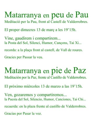 Matarranya en peu de Pau
Meditació per la Pau, front al Castell de Valderrobres.
El proper dimecres 13 de març a les 19’15h.
Vine, gaudirem i compartirem...
la Posta del Sol, Silenci, Humor, Cançons, Tai Xi...
recorda: a la plaça front al castell, de Vall de roures.
Gracies per Passar la veu.
Matarranya en pie de Paz
Meditación por la Paz, frente al Castillo de Valderrobres.
El próximo miércoles 13 de marzo a las 19’15h.
Ven, gozaremos y compartiremos...
la Puesta del Sol, Silencio, Humor, Canciones, Tai Chi...
recuerda: en la plaza frente al castillo de Valderrobres.
Gracias por Pasar la voz.