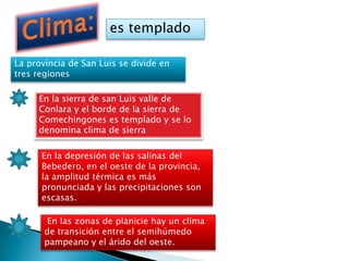 La provincia de San Luis se divide en
tres regiones
es templado
En la sierra de san Luis valle de
Conlara y el borde de la sierra de
Comechingones es templado y se lo
denomina clima de sierra
En la depresión de las salinas del
Bebedero, en el oeste de la provincia,
la amplitud térmica es más
pronunciada y las precipitaciones son
escasas.
En las zonas de planicie hay un clima
de transición entre el semihúmedo
pampeano y el árido del oeste.
 