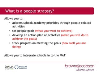 What is a people strategy?
Allows you to:
• address school/academy priorities through people-related
activities
• set people goals (what you want to achieve)
• develop an action plan of activities (what you will do to
achieve the goals)
• track progress on meeting the goals (how well you are
doing)
Allows you to integrate schools in to the MAT
 