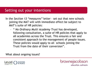 Setting out your intentions
In the Section 13 “measures” letter – set out that new schools
joining the MAT will with immediate effect be subject to
MAT’s suite of HR policies:
– “ No Ordinary Multi Academy Trust has developed,
following consultation, a suite of HR policies that apply to
all academies across the Trust. This ensures a fair and
consistent approach to the management of people issues.
These policies would apply to all schools joining the
Trust from the date of their conversion”.
What about ongoing issues?
 