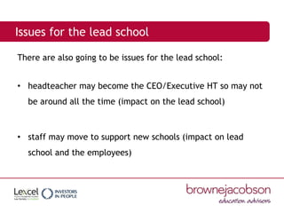 Issues for the lead school
There are also going to be issues for the lead school:
• headteacher may become the CEO/Executive HT so may not
be around all the time (impact on the lead school)
• staff may move to support new schools (impact on lead
school and the employees)
 