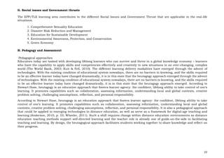 22
G. Social issues and Government thrusts
The EPP/TLE learning area contributes to the different Social Issues and Government Thrust that are applicable in the real-life
situations.
1. Comprehensive Sexuality Education
2. Disaster Risk Reduction and Management
3. Education for Sustainable Development
4. Environmental Awareness, Protection, and Conservation
5. Green Economy
H. Pedagogy and Assessment
Pedagogical approaches
Educators today are tasked with developing lifelong learners who can survive and thrive in a global knowledge economy – learners
who have the capability to apply skills and competencies effectively and creatively to new situations in an ever-changing, complex
world (The World Bank, 2003; Kuit & Fell, 2010). The different learning delivery modalities have emerged through the advent of
technologies. With the existing condition of educational system nowadays, there are no barriers to knowing, and the skills required
to be an effective learner today have changed dramatically, it is in this state that the heutagogy approach emerged through the advent
of technologies. With the existing condition of educational system nowadays, there are no barriers to knowing, and the skills required
to be an effective learner today have changed dramatically, it is in this state that the heutagogy approach emerged. According to
Stewart Hase, heutagogy is an education approach that fosters learner agency: the confident, lifelong ability to take control of one’s
learning. It promotes capabilities such as collaboration, assessing information, understanding local and global contexts, creative
problem solving, challenging assumptions, reflection, and personal responsibility.
According to Stewart Hase, heutagogy is an education approach that fosters learner agency: the confident, lifelong ability to take
control of one’s learning. It promotes capabilities such as collaboration, assessing information, understanding local and global
contexts, creative problem solving, challenging assumptions, reflection, and personal responsibility. It is also a pedagogical approach
that could be applied to emerging technologies in distance education, as well as serve as a framework for digital-age teaching and
learning (Anderson, 2010, p. 33; Wheeler, 2011). Such a shift requires change within distance education environments as distance
education teaching methods support self-directed learning and the teacher role is already one of guide-on-the-side in facilitating
teaching and learning. By design, the heutagogical approach facilitates students working together to share knowledge and reflect on
their progress.
 