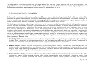 Page 10 of 33
The Kindergarten curriculum develops the necessary skills of five year old Filipino learners and in the process ensures the
preparedness of young learners to enter Grade 1. This is guaranteed by both the horizontal and vertical alignment processes to
accommodate the diversity of Kindergarten learners, hence, the redesigning of the KCG.
B. Development of the 21st Century Skills
Professionals working with children acknowledge that all learners deserve educational opportunities both within and outside of the
classroom, to develop the information and abilities needed for success in a world that is internationally and digitally connected. In
order to make learning relevant, individualized, and engaging for 21st-century learners, an innovative support system is needed. It
should involve relevant skills and knowledge, appropriate technologies, and real-world linkages.
The Kindergarten Curriculum acknowledges that in order for all learners to develop knowledge and skills to be globally competent,
learners should be immersed in meaningful experiences from school and beyond. This can be attained through mastery of significant
concepts and skills as this is a key factor in determining learners’ achievement. In addition, the role of significant adults to foster
their curiosity and enthusiasm for learning enables the emerging skills in different learning areas and 21st century skills to be
developed. These include information and media literacy that allows critical and functioning skills to be fostered in a media-driven
and technology environment. Alongside are the life skills such as the development of thinking, social and emotional skills of the
learner as one navigates the complexities of the learning environment. Hence, the Kindergarten Curriculum highlights the 4 C’s that
describe the learning and innovation skills that enable the Filipino Kindergarten learners to thrive in their environments (Partnership
with 21st Century Learning, 2019).
● Creativity. Children have an intrinsic sense of wonder and imagination. They are capable of expressing their thoughts and feelings
in many forms. The learners are provided opportunities for play and meaningful experiences as avenues to unlock the potential to
innovate and be creative. In this way, their ideas become unique solutions to obstacles encountered.
● Critical Thinking. Children engage in problem-solving when they try different solutions until they find one that works. They can
notice, consider, and apply an answer to a dilemma. With a variety of problem-solving techniques, a learner can develop critical
thinking skills. These techniques include sorting, categorizing, comparing, grouping, and utilizing logic and reasoning to carry out
a plan in order to achieve a goal in both common and innovative ways.
● Communication. Children acquire an understanding of themselves and their environment through communication. The skills
that learners acquire include speaking, listening, telling stories, and exchanging ideas. According to a number of studies, early
literacy success is directly correlated with strong communication abilities. Strong patterns of verbal and non-verbal
 