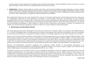 Page 11 of 33
communication are also supportive of a healthy sense of self and social abilities. The more skillfully a learner converses at an early
age, the simpler it will be for them to comprehend what they read in the future.
● Collaboration. Children develop skills for working with others and forming friendships through collaboration. Learners initially
observe others before sharing or playing with one another. They become conscious of the thoughts and feelings of others as they
interact and become motivated by acceptance when they participate in cooperative activities. Kindergarten learners develop respect
for others, make compromises, and appreciate others’ perspectives and abilities.
These skills will be fostered in the most beneficial time because of the brain’s rapid growth and development during the early years.
It is significantly influenced by early experiences, according to neuroscientists, educators, and specialists in early childhood
development (P21 Century Learning, 2019). It incorporates the continuous establishment and provision of opportunities for learning
through interactions, being in a relationship and connecting with others (Moss & Petrie, 2019). From birth until age five, the brain is
at its most flexible and malleable, or able to adapt to a variety of events, interactions, and situations. Therefore, it is important that
children are provided with age-appropriate activities in which 21st century skills are honed and fostered.
C. Social Issues and Government Thrusts
One of the important facets of the Kindergarten Curriculum is its adherence to children’s rights. In accordance with DepEd Order No.
31, s. 2022 on Child Rights Policy, this gives premium to children’s participation and involvement by having a voice and contribution
to society and the world even at a young age. Its evident inclusion as a learning competency is one of the vital parts in its revision.
Based on the Council for Welfare of Children and UNICEF’s 2015 National Baseline Survey on Violence Against Children (2016), social
issues related to exploitation, violence, abuse, and bullying are still prevalent among 80% of Filipino children. The said violence may
be experienced at home, in school, in their respective communities or even online. Hence, this issue is taken into consideration in the
construction of competencies by empowering the young learners to speak out and express themselves through the provision of a safe,
positive, and conducive learning environment. This includes awareness of one’s rights and responsibilities in the digital world.
Moreover, the Kindergarten curriculum recognizes one’s uniqueness amidst diversity. It accommodates possibilities as it
acknowledges learners with disabilities or exceptionalities regardless of gender, race, culture, ethnicity, religion, and economic status
without hindering their full potential of learning (DepEd Order No. 44, s. 2021).
Through the revision of the curricular themes, every young Filipino Kindergarten learner is engaged in learning activities that will
translate understanding of the connection of oneself to others, the environment, and the world. Imbued in these points is the
consideration of the issues on mental health and well-being brought about by malnutrition, poverty, pandemic, or war. Then, the
curriculum has embedded flexible learning competencies evolving on learning experiences that are compatible and relevant with the
learners’ context by provoking inquiry and critical thinking in the lens of a young learner.
 