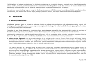 Page 12 of 33
To fully achieve the holistic development of the Kindergarten learners, the curriculum also gives emphasis on the shared responsibility
among families, networks, and other stakeholders. It is important that all significant adults that surround the learner should ensure
partnership and supervision with the school as this contributes to the total development of the learner.
Overall, these understandings hope to equip the Kindergarten learners with 21st century knowledge and skills, armed with values
and attitudes, that will aid them in their bright journey in a brittle, anxious, non-linear and incomprehensible (BANI) world.
IV. PEDAGOGIES
A. Pedagogical Approaches
Pedagogical approach refers to the way of teaching learners by taking into consideration the relationship between culture and
techniques of learning. This enables learners to get a thorough understanding of the subject and help them in applying those learnings
in their daily lives outside the classroom.
To realize the aim of the Kindergarten curriculum, there are pedagogical approaches that are employed to ensure the provision of
foundational learning among young Filipino learners. These approaches, namely constructivist, inquiry-based, reflective,
collaborative, and integrative approaches will equip the learners with the knowledge, skills, attitudes, and values to prepare them for
the future. These approaches also consider the adaptability to the learners’ context and learning environment.
● Constructivist Approach. The active participation of the young learners, as the center of all learning processes, fosters
development. Teachers must provide an integrated curriculum where themes and contents are presented and explored through
seamless interconnection. This will help learners link together information and expand their understanding of anything around
them. Learners are exposed to activities that will provoke learners’ interest.
The teacher, who acts as a facilitator, must be able to create creative and meaningful learning opportunities to allow learners to
continuously inquire, engage, and learn. It is important to note that educators must veer away from the traditional concept of
lecturing in front of the classroom and instead, must become partners in the learning journey. Therefore, teachers must craft well-
planned classroom activities that will show cohesiveness, clarity, and logic in the relationship between and among the concepts
presented. Moreover, the use of themes also helps in crafting activities that can easily be related to daily life experiences that lead
to more relevant learning (Dewey, 1938).
 