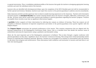 Page 16 of 33
or special intervention. Thus, it establishes individual profiles of the learners that guide the teachers in designing appropriate learning
activities and meet the individual needs of the learners.
Learners who are identified with developmental delays upon the completion of the ECD Checklist post-test will be recommended to
further special interventions. Similarly, teachers must report this concern to the parents/guardians to address concerns immediately.
Daily classroom activities provide opportune time to observe notable learning experiences in the classroom. Teachers write descriptive
narratives known as Anecdotal Records that contain essential details about the learners’ strengths, difficulties, achievements, and
the like. All these notes will be useful when teachers give feedback to parents/guardians regarding the learners’ progress. Teachers
accomplish these records at any time as significant observations happen.
A portfolio further supports all these observations by collecting key outputs as evidence of learning. These key outputs are all
compiled to showcase attainment of expected competencies and shown to the parents/guardians every quarter together with the
Progress Report.
The Progress Report summarizes the quarterly performance of the learner. This contains components that are aligned with the
learning competencies in the Kindergarten Curriculum Guide. Hence, this is a checklist form that details the learners’ areas of
achievement and areas for improvement using a qualitative and descriptive rating.
Above all, the most important part of the Kindergarten assessment is feedback. This is done through a regular conference with
parents/guardians as they play a significant role in the learners’ continuous learning. This strong home-school partnership assists
learners in achieving their maximum potential. Moreover, teachers are encouraged to be involved in conversations with the learners
to talk about their progress and achievements. These discussions build confidence and motivation to learners and lead them to set
their own learning goals.
 