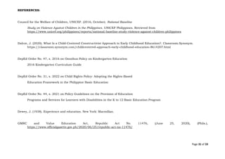 Page 31 of 33
REFERENCES:
Council for the Welfare of Children, UNICEF. (2016, October). National Baseline
Study on Violence Against Children in the Philippines. UNICEF Philippines. Retrieved from
https://www.unicef.org/philippines/reports/national-baseline-study-violence-against-children-philippines
Dalcor, J. (2020). What Is a Child-Centered Constructivist Approach to Early Childhood Education?. Classroom.Synonym.
https://classroom.synonym.com/childcentered-approach-early-childhood-education-8614207.html
DepEd Order No. 47, s. 2016 on Omnibus Policy on Kindergarten Education
2016 Kindergarten Curriculum Guide
DepEd Order No. 31, s. 2022 on Child Rights Policy: Adopting the Rights-Based
Education Framework in the Philippine Basic Education
DepEd Order No. 44, s. 2021 on Policy Guidelines on the Provision of Education
Programs and Services for Learners with Disabilities in the K to 12 Basic Education Program
Dewey, J. (1938). Experience and education. New York: Macmillan.
GMRC and Value Education Act, Republic Act No. 11476, (June 25, 2020), (Phils.),
https://www.officialgazette.gov.ph/2020/06/25/republic-act-no-11476/
 