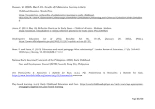 Page 32 of 33
Hussain, M. (2022b, March 18). Benefits of Collaborative Learning in Early
Childhood Education. WonderTree.
https://wondertree.co/benefits-of-collaborative-learning-in-early-childhood-
education/#:~:text=Collaborative%20learning%20involves%20children%20learning,and%20social%20skills%20of%20childre
n
Jones, C. (2018, May 12). Reflective Practices for Early Years - Children’s Centre - Medium. Medium.
https://medium.com/children-s-centre/reflective-practices-for-early-years-54ea50fb9bcb
Kindergarten Education Act of 2012, Republic Act No. 10157, (January 20, 2012), (Phils.),
https://www.officialgazette.gov.ph/2012/01/20/republic-act-no-10157/
Moss. P. and Petrie, P. (2019) ‘Education and social pedagogy: What relationship?’. London Review of Education, 17 (3): 393–405.
DOI https://doi.org/10.18546/LRE.17.3.13
National Early Learning Framework of the Philippines. (2011). Early Childhood
Care and Development Council (ECCD Council), Pasig City, Philippines
P21 Frameworks & Resources | Battelle for Kids. (n.d.). P21 Frameworks & Resources | Battelle for Kids.
https://www.battelleforkids.org/networks/p21/frameworks-resources
Play-based learning. (n.d.). Early Childhood Education and Care. https://earlychildhood.qld.gov.au/early-years/age-appropriate-
pedagogies/approaches/play-based-learning
 