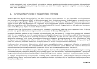 Page 8 of 33
in their environment. They are also expected to acquire the essential skills and sustain their natural curiosity in their immediate
environment through exploration, discovery, observation, and relate their everyday experiences using their senses (touch, sight,
smell, taste, and hearing).
III. RATIONALE AND INFLUENCES ON THE CURRICULUM STRUCTURE
The Basic Education Report 2023 highlights the role of the curriculum in basic education as it lays down all the necessary elements
that contribute to the attainment of the K to 12 Curriculum goals. Since the implementation of the Kindergarten curriculum, society
has drastically changed, from pre-COVID to pandemic era, which has altered the landscape of formal and informal education system
around the globe. With this phenomenon, the Department of Education (DepEd), through the Bureau of Curriculum Development
(BCD), has initiated the review of the Kindergarten Curriculum Guide (KCG) to identify the gaps that need to be addressed in response
to the needs of the young Filipino learners in the 21st century.
Findings revealed that the curriculum is congested due to redundancy and repetition of learning competencies (LCs). Also, these LCs
prescribe very specific skills that need improvement to accommodate the diversity of Kindergartners.
In addition, extensive research on early childhood education stresses that the majority of a child's social concepts—the norms by
which they live—are picked up from role models they observe in daily life and experiences (Gordon & Brown, 2016). These experiences
which important adults provide them eventually lead towards the formation of habits that are not easily changed in later years
(Whitebread & Bingham, 2013). Hence, the mandatory Kindergarten Education serves as an avenue to foster the domains of child
development and model appropriate behavior of five-year-old Filipino children. This will help in the gradual development of good
habits and productive patterns in the behavior of Filipino children to become functional citizens of the country.
Furthermore, there are necessary skills that need to be developed among Filipino children to equip them to function in today’s world
including literacy and numeracy. This is aligned with the MATATAG basic education agenda of DepEd that targets the development
of foundational skills including reading among early grades imbued with strong nationalistic values and identity.
The results of the review directed the redesigning of the Kindergarten Curriculum Guide (KCG) which aimed at articulating the learning
standards that enable Kindergarten learners to attain emergent literacy and basic numeracy along with developmentally - appropriate
competencies under physical, emotional, social and values which help them in seamless transition to formal elementary schooling.
To highlight, emergent literacy encompasses the knowledge, skills, and attitudes that a child develops in relation to reading and
writing before the onset of conventional reading and writing instruction (Save the Children, 2013). This includes the following emergent
literacy knowledge areas:
 