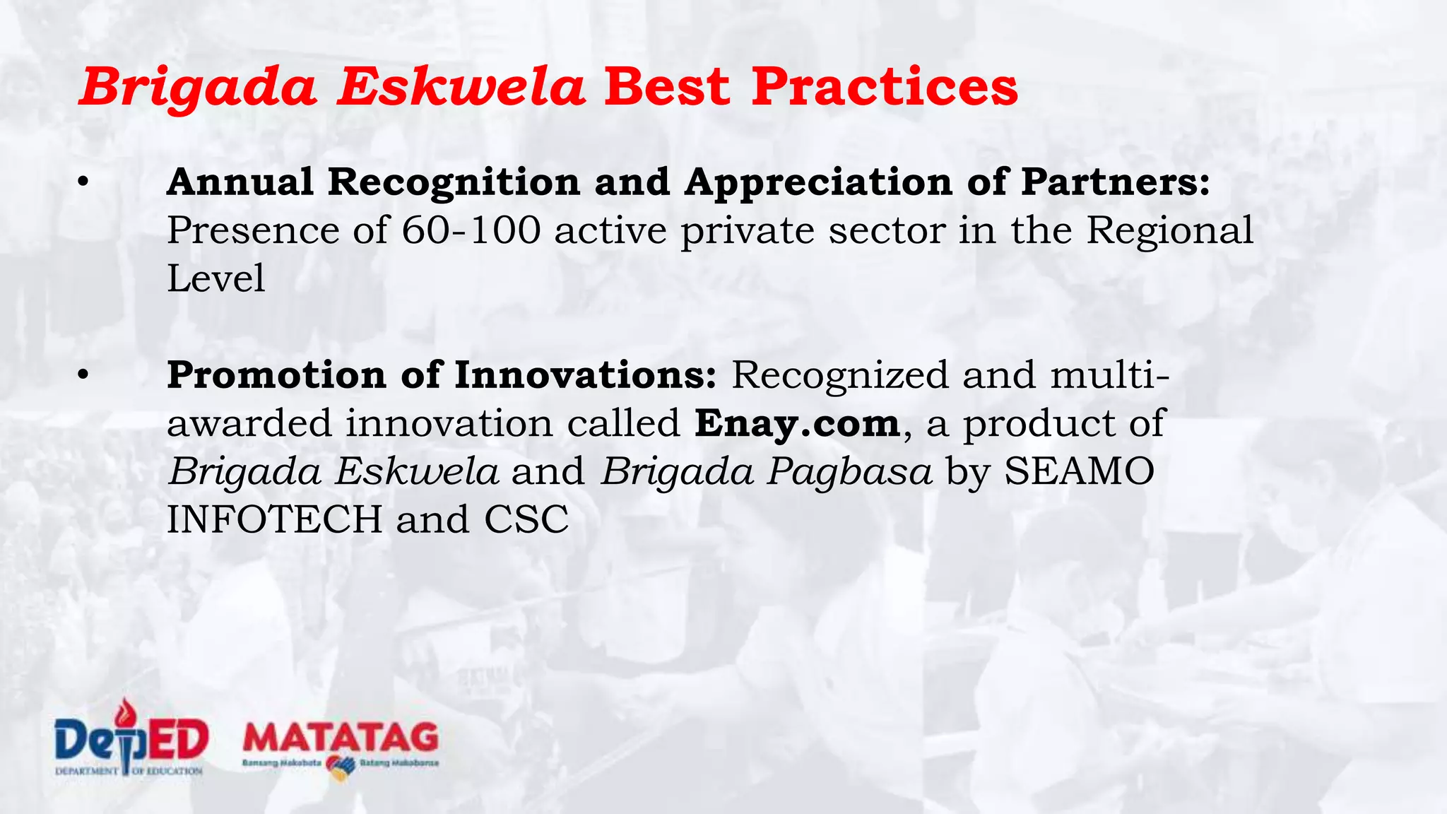 Brigada Eskwela Best Practices
• Annual Recognition and Appreciation of Partners:
Presence of 60-100 active private sector in the Regional
Level
• Promotion of Innovations: Recognized and multi-
awarded innovation called Enay.com, a product of
Brigada Eskwela and Brigada Pagbasa by SEAMO
INFOTECH and CSC
 