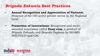 Brigada Eskwela Best Practices
• Annual Recognition and Appreciation of Partners:
Presence of 60-100 active private sector in the Regional
Level
• Promotion of Innovations: Recognized and multi-
awarded innovation called Enay.com, a product of
Brigada Eskwela and Brigada Pagbasa by SEAMO
INFOTECH and CSC
 
