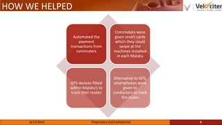 HOW WE HELPED
Automated the
payment
transactions from
commuters
Commuters were
given smart cards
which they could
swipe at the
machines installed
in each Matatu
GPS devices fitted
within Matatu’s to
track their routes
Alternative to GPS,
smartphones were
given to
conductors to track
the buses
4Proprietary and Confidential6/17/2014
 