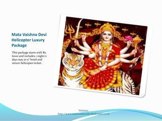 Mata Vaishno Devi
Helicopter Luxury
Package
This package starts with Rs.
6000 and includes 1 night/2
days stay in 5* hotel and
return helicopter ticket.
Website:
http://www.matavaishnodevihelicopter.co.in