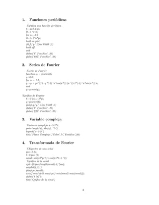 1.      Funciones periódicas
      %gráﬁca una función periódica
     t=-pi:0.1:pi;
     ft=t.^2+t;
     for n=-3:3
     tt=t+2*n*pi;
     hold on plot
     (tt,ft,’g-’,’LineWidth’,3)
     hold oﬀ
     end
     xlabel(’t’,’FontSize’, 20)
     ylabel(’f(t)’,’FontSize’, 20)


2.      Series de Fourier
      %serie de Fourier
     function y = fourier(t)
     y=0.0;
     for n = 1:5;
     y =y + pi^2/3+4*(-1)^n*cos(n*t)/(n^2)-2*(-1)^n*sin(n*t)/n;
     end
     y=y-min(y);

%gráﬁco de Fourier
   t=-3*pi:.1:3*pi;
   y=fourier(t);
   plot(t,y,’g-’,’LineWidth’,3)
   xlabel(’t’,’FontSize’, 20)
   ylabel(’f(t)’,’FontSize’, 20)


3.      Variable compleja
      %número complejo a=3-2*i;
     polar(angle(a), abs(a), ’*r’);
     legend(’z=3-2i’)
     title(’Plano Complejo’,’Color’,’b’,’FontSize’,20)


4.      Transformada de Fourier
      %Espectro de una señal
     pas=0.01;
     t=0:pas:10;
     senal=sin(10*pi*t)+cos(15*t+t.^2);
      %graﬁco de la senal
     ejet=[0:pas:(length(senal)-1)*pas];
     subplot(1,2,1);
     plot(ejet,senal);
     axis([ min(ejet) max(ejet) min(senal) max(senal)]);
     xlabel(’t (s)’);
     title(’Gráﬁco de la senal’)


                                                         3
 