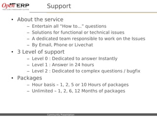 Support

• About the service
             –    Entertain all “How to...” questions
             –    Solutions for functional or technical issues
             –    A dedicated team responsible to work on the Issues
             –    By Email, Phone or Livechat
• 3 Level of support
             – Level 0 : Dedicated to answer Instantly
             – Level 1 : Answer in 24 hours
             – Level 2 : Dedicated to complex questions / bugfix
• Packages
             – Hour basis – 1, 2, 5 or 10 Hours of packages
             – Unlimited – 1, 2, 6, 12 Months of packages




Nom du fichier – à compléter   Community Presentation
 