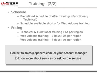 Trainings (2/2)

• Schedule
              – Predefined schedule of 48+ trainings (Functional /
                  Technical)
              – Schedule available shortly for Web Addons training
• Pricing
              – Technical & Functional training : As per region
              – Web Addons training – 2 days : As per region
              – Web Addons training – 4 days : As per region



    Contact to sales@openerp.com, or your Account manager
     Contact to sales@openerp.com, or your Account manager
       to know more about services or ask for the service
        to know more about services or ask for the service


Nom du fichier – à compléter   Community Presentation
 