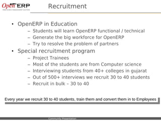 Recruitment

   • OpenERP in Education
                – Students will learn OpenERP functional / technical
                – Generate the big workforce for OpenERP
                – Try to resolve the problem of partners
   • Special recruitment program
                –    Project Trainees
                –    Most of the students are from Computer science
                –    Interviewing students from 40+ colleges in gujarat
                –    Out of 500+ interviews we recruit 30 to 40 students
                –    Recruit in bulk – 30 to 40


Every year we recruit 30 to 40 students, train them and convert them in to Employees
 Every year we recruit 30 to 40 students, train them and convert them in to Employees



   Nom du fichier – à compléter   Community Presentation
 