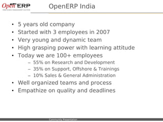OpenERP India

•    5 years old company
•    Started with 3 employees in 2007
•    Very young and dynamic team
•    High grasping power with learning attitude
•    Today we are 100+ employees
             – 55% on Research and Development
             – 35% on Support, Offshore & Trainings
             – 10% Sales & General Administration
• Well organized teams and process
• Empathize on quality and deadlines




Nom du fichier – à compléter   Community Presentation
 