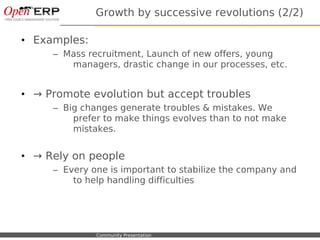 Growth by successive revolutions (2/2)

• Examples:
             – Mass recruitment, Launch of new offers, young
                managers, drastic change in our processes, etc.


• → Promote evolution but accept troubles
             – Big changes generate troubles & mistakes. We
                 prefer to make things evolves than to not make
                 mistakes.


• → Rely on people
             – Every one is important to stabilize the company and
                 to help handling difficulties




Nom du fichier – à compléter   Community Presentation
 