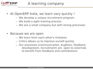 A learning company

• At OpenERP India, we learn very quickly !
             – We develop a unique recruitment program
             – We build a agile training process
             – We are a small company but with strong processes


• Because we are open
             – We learn from each other's mistakes
             – Critics allows us to improve ourself quickly
             – Our processes (communication, bugfixes, feedback,
                 development, recruitment) are open to externals
                 to benefit from feedback and contributions




Nom du fichier – à compléter   Community Presentation
 