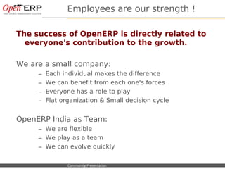 Employees are our strength !

The success of OpenERP is directly related to
  everyone's contribution to the growth.

We are a small company:
             –    Each individual makes the difference
             –    We can benefit from each one's forces
             –    Everyone has a role to play
             –    Flat organization & Small decision cycle


OpenERP India as Team:
             – We are flexible
             – We play as a team
             – We can evolve quickly

Nom du fichier – à compléter   Community Presentation
 