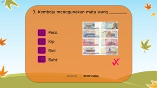 A
B
C
D
X
3. Kemboja menggunakan mata wang _______
Riel
Peso
Kip
Baht
Kembali Seterusnya
 