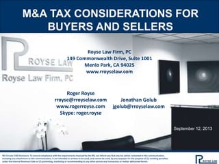 M&A TAX CONSIDERATIONS FOR
BUYERS AND SELLERS
Royse Law Firm, PC
149 Commonwealth Drive, Suite 1001
Menlo Park, CA 94025
www.rroyselaw.com
IRS Circular 230 Disclosure: To ensure compliance with the requirements imposed by the IRS, we inform you that any tax advice contained in this communication,
including any attachment to this communication, is not intended or written to be used, and cannot be used, by any taxpayer for the purpose of (1) avoiding penalties
under the Internal Revenue Code or (2) promoting, marketing or recommending to any other person any transaction or matter addressed herein.
Roger Royse
rroyse@rroyselaw.com
www.rogerroyse.com
Skype: roger.royse
Jonathan Golub
jgolub@rroyselaw.com
September 12, 2013
 