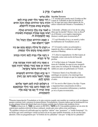 · ˜¯t
                                              ∆∆       Capítulo 2
                                       ÈL ƒL ˜ÏÁ Sección Tercera
                                        ƒÈÏ ¿ ∆≈
                                                       1 Y sucedió que cuando nació Yeshúa en Bet
          ÌÁ∆ ˙È·¿ ÚeL≈ „Ï… ¯L¬« È‰¿Â 1 Léjem de Yahudah en días de Horodós el
           ∆Ï ≈a « È «Â ∆‡Î ƒÈ «
     ÌÈÊÂÁ ‰pƒ¿¿ ∆n« Ò…„…¯…‰ ÈÓÈa ‰„e‰È rey, hevinieron del Oriente a Yerushalem, 6
       ƒ… ≈‰Â ÍÏ ∆‰ Â Â Â ≈ ƒ » « astros aquí que unos observadores de los
           .ÌÏ˘e¯ÈÏ Á¯Ên ƒ ÌÈ‡» ÌÈ·»…k«
             ≈« ƒ «¿ƒÓ ƒa ƒÎÂ a
          .„Ï…p‰ ÌÈ„e‰i« ¿ ∆Ó ‰i« ¯Ó‡Ï 2 2 diciendo: ¿Dónde está el rey de los yahu-
            »Â « ƒ «‰ ÍÏ ∆ ≈‡ … ≈                                                  7
       ˙…·eLÁ ˙… z «¿e Á¯Ên« …··Ò e È‡¯ ditas que ha nacido? Hemosimportantes
         Â ¬ Â »Ó· »¿ƒa Â »¿ ƒ » en el Oriente y con regalos visto su disco
                       .…Ï ˙…ÂÁz ¿‰¿ e‡a (hemos) venido para reverenciarlo.8
                        Â Â ¬ «LƒÏ »
        ÏÎ¿ Ï‰«¿Â ¿ ∆n« Ò…„…¯…‰ ÚÓL¿ 3 3 Y oyó Horodós el rey y se asustó y todos
         …Â ≈·È «ÍÏ ∆‰ Â Â Â « »Â
                                         los habitantes de Yerushalem con él.
                       .…nÚ ÌÏ˘e¯È È·LÂÈ
                        Â ƒ ≈« ¿ ≈ ¿…
    eÈ‰ Ì‡ Ì‰Ó Lw«¿Â«ÂÈÏ…„b Ïk ıa ¿ÈÂ¿4
      » ƒ ∆ ≈ ≈·È »Â ¿ … …˜ƒ                            4 Y él reunió a todos sus principales e
                                                       inquirió de ellos si sabían en cuál lugar
         .‰È˘Ó‰ „Ï… Ì…˜Ó ‰ÊÈ‡¿ ÌÈÚ„…È
          « ƒ « « «Â Â » ∆ ≈a ƒ ¿Â                     nacería el Mashíaj.

     ·È˙¿ƒ ‰„e‰È ÌÁ∆ ˙Èa¿ ÂÈÏ‡ e Ú«Â 5
       ƒÎk » « ∆Ï ≈a »≈ ¬È «                            5 Y ellos le respondieron: En Bet Léjem de
                                                       Yahudah, como está escrito de boca del
                          ‡È·»‰ Èt ÏÚ
                             ƒp« ƒ «                   profeta:
     ı¯‡ ‰˙¯Ù‡ ‰„e‰È ÌÁ∆ ˙È· ‰z«¿ 6
       ∆∆ » »¿∆ » « ∆Ï ≈ »‡Â                            6 Y tú Bet Léjem de Yahudah, Efratah,
   » n ƒ ‰„e‰È ÈÙ¿‡¿ ¯ÈÚˆ ‰z« Ô‰ ‰„e‰È
   Í ∆Ó » « ≈Ï«a ƒ» »‡ ≈ » «
                                                       tierra de Yahudah, he aquí tú eres insignifi-
                                                       cante entre los millares de Yahudah; de ti me
              .Ï‡¯Nƒa ÏLÂÓ ˙…È‰ƒ ‡ˆ≈ ÈÏ
                ≈ »¿È¿ ≈… Â ¿Ï ≈È ƒ                    saldrá uno para ser gobernante en Yisrael.

        ÌÈÓÒ…w« Ò…„…¯…‰ ¿ ∆n« ‡¯˜ Ê‡ 7
          ƒ ¿Â Ï Â Â Â ÍÏ ∆‰ »» »                      7 Entonces llamó el rey Horodós a los
                                                       astrólogos en secreto y los interrogó bien
         ˙È‡¯ ÔÓ¿ ·ËÈ‰ Ì‰Ó Ï‡LƒÂ ¯˙Ò«
         » ƒ » »Ê ≈ ≈ ∆ ≈ « ¿È¿ ∆ »a                   concerniente al tiempo en que les (apareció)
                            .Ì‰» ·Î…k‰
                              ∆Ï »Â «                  el astro.

       Ì‰ÈÏ‡ ¯Ó‡È¿ ÌÁ∆ ˙È·¿ ÌÁ»LƒÂ 8
        ∆ ≈¬ ∆ …Â ∆Ï ≈Ï ≈Ï ¿È¿                         8 Y los envió a Bet Léjem y les dijo: Vayan
                                                       e inquieran bien concerniente al niño y
     ÌÎ‡ˆ…Ó·e „Ï∆‰ „Ú¿ ·ËÈ‰ eÏ‡L¿ eÎÏ
      ∆¬«Â ¿ ∆i « «a ≈ ≈ ¬ »Â ¿                        cuando lo encuentren infórmenme y también
         ÂÈÏ‡ ‡·» Èƒ‡ Ì‚¿ ÈÏ e„Èb« …˙…‡
           »≈ …‡ ¬ «Â ƒ ƒ‰ Â Â                         yo iré a él para reverenciarlo.
                            .˙…ÂÁz ¿‰¿
                               Â ¬ «LƒÏ

6Nuestra transcripción Yerushalem es la más correcta cuando este nombre no contiene yod; en algunos
pasajes contiene yod y entonces la transcribimos Yerushaláyim. Gesenio indica que la terminación lem
es una antigua forma del plural dual con el mismo sentido que la forma más moderna láyim.
 7 …··… (su disco) en A; …·Î» (su astro) en BCDFG; … »…k en D. Esta palabra pudiera ser un error de
   Â ¿
   … ≈Ò                  Â
                         … »k                           Â·Î…
                                                           Â
copista pero pudiera referirse al disco zodiacal, siendo que estos sabios eran astrólogos.
 8La palabra eshtajawéh utilizada aquí no significa “adorar” sino “postrarse”, o “rendir homenaje”. Es
un hecho que estos astrólogos venían en busca de un rey para rendirle homenaje, no de un dios para
adorarlo. Ellos no preguntaron por “el Elohim de los yahuditas” sino por “el rey de los yahuditas”

                                                  10
 