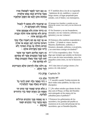 e¯eÒ …Ï‡ÓNƒ ¯L¬« ¯a «È Ì‚¿ 41
         Â … ¿Ï ∆‡Ï ≈„¿ «Â             41 Y también dira a los de su izquierda:
     ˙ÈÓ»…Ú L‡» e‡·e ÌÈ¯e¯‡ Èp ∆Ó
        ƒÏÂ ≈a » ƒ ¬ ƒn ƒ              ‘Apártense de mí, malditos y vayan al
                                       fuego eterno, al lugar preparado para
 ÂÈÎ‡¿Óe ÔËO« ÌÚ ÌÎ» ÔÎeÓ Ì…˜Óƒ
   »»Ï « » »‰ ƒ ∆Ï »        Â ¿a       ustedes, con el Satán y sus mensajeros,
                                -
      ÏeÎ‡« ÈÏ Ìz «¿ ‡…¿ Èz¿Ú¯L 42
         ¬Ï ƒ ∆˙ ÏÂ ƒ·« »∆             42 porque tuve hambre y ustedes no me
                                       dieron de comer; tuve sed y no me dieron de
           - ,ÈÏ Ì˙È˜ ¿‰ ‡…¿ È˙‡Óˆ
               ƒ ∆ ≈Lƒ ÏÂ ƒ ≈»         beber;

     È˙…‡ Ìz¿Ò‡ ‡…¿ Á¯…‡ È˙ÈÈ» 43
      ƒÂ ∆Ù«¬ ÏÂ « ≈Â ƒ ƒ‰             43 fui forastero y no me hospedaron;
  ˙È«·e ‰Ï…Á È˙…‡ Ì˙Èqƒ ‡…¿ Ìe¯Ú
    ƒa« ∆Â ƒÂ ∆ ƒk ÏÂ »                desnudo y no me vistieron; enfermo y en
                                       (prisión) y no me visitaron’.
                 - .È˙…‡ Ì˙¯w« ‡…¿
                     ƒÂ » »»a ÏÂ
  È˙Ó ÂÈÏ‡ e¯Ó‡È¿ Ì‰ Ìb e Ú« Ê‡ 44
   « » »≈ ¿ …Â ≈ « ¬È »                44 Entonces ellos también responderán y
    Á¯…‡ …‡ ‡Óˆ¿ ·Ú¯ e ≈…„‡ » e È‡¯
    « ≈Â Â ≈»Â ≈ » Â ¬ Í ƒ ¿           le dirán: “¿Cuándo te vimos, nuestro
                                       Maestro, hambriento, sediento, o
    ‡…¿ ¯‰…q‰ ˙È·¿ Ê‡ ‰Ï…ÁÂ Ìe¯Ú¿
      ÏÂ ≈Â « ≈a » ∆Â ¿ »Â             forastero, desnudo, enfermo, o en prisión,
          - .Í˙…‡ ÌÈ˙¯L ¿ » nƒ e ÈÈ»
            » ¿Â    ƒ ¿»Ó Í ¿Ú ƒ‰      y no estuvimos contigo sirviéndote?’
     ¯ÓÂ‡ Èƒ‡ ¯Ó‡È¿ Ì‰ÈÏ‡ ‰∆Ú«Â 45
       ≈… ¬ « …Â ∆ ≈¬ ¬È ¿              45 Y él les responderá y dirá: ‘Yo les
  Ì˙ÈN¬ ‡… ¯L¬ ÌÈÓÚt« Ïk ∆ ÌÎ»
    ∆ ƒÚ Ï ∆‡ ƒ»¿‰ »L ∆Ï               digo que siempre que ustedes no hicieron
                                       esto a uno de estos necesitados, aun a los
   el‡» ÌÈp«w« el‡Ó „Á‡ ÈƒÚ∆ ˙‡Ê
      ≈k ƒË ¿‰ ≈ ≈ »∆ »Ï …             pequeños como éstos, no me lo hicieron a
                   - .ÈÏ‡ Ì˙ÈN¬ ‡…
                       «≈ ∆ ƒÚ Ï       mí’.

ÌÈ˜ ƒv«¿ ÌÏ…Ú Ô…‡¯c« ‰l≈ eÎÏ≈Â 46
  ƒÈc«‰Â »Â Â »≈Ï ∆‡ ¿È ¿               46 E irán éstos al castigo eterno y los
                     - .ÌÏ…Ú ÈÈ»¿
                         »Â ≈ÁÏ        justos a la vida eterna”.

                           Â"Î ˜¯t
                                ∆∆     Capítulo 26

                         Ê"˜ ˜ÏÁ
                              ∆≈       Sección 107
                                       1 Y sucedió cuando Yeshúa terminó de
    Ïk ¯a «Ï ÚeL≈ ‰lƒ ¯L¬« È‰¿Â 1
     » ≈„¿ « È »k ∆‡k ƒÈ «             decir todas estas palabras, les dijo a sus
      ÂÈ„ÈÓ¿˙¿ ¯Ó‡ ‰l≈‰ ÌÈ¯·c«
        » ƒÏ «Ï « » ∆‡» ƒ»¿‰           discípulos:

    È‰¿ ÌÈÓ» ÈƒL ¯Á‡L eÚ„z ‡…‰ 2
     ƒÈ ƒÈ ≈ ≈« ∆ ¿≈ l«                2 “¿No saben ustedes que dentro de dos
 ÌÈ„e‰i« „i« ¯ÒÓƒ Ì„‡‰ Ô·e ÁÒt«
   ƒ ¿‰ »a … ¿È »»» ≈ «∆‰              días será el Pésaj y el Hijo del Hombre
                                       será entregado en las manos de los
                        - .‰·ÈÏv«
                            » ƒ¿Ï      yahuditas para el patíbulo?”

   ÌÈÏ…„‚e ÌÈƒ‰…‰ È≈‚Ò eÙÒ‡∆ Ê‡ 3
     ƒÂ ¿     ¬k« »¿ ¿∆ »              3 Entonces los gobernantes de los
      ÂÓL ÌÈƒ‰…‰ „È‚» ¯ˆÁ∆ ÌÚ‰
      … ¿e ¬k« ƒ ≈»a »»                sacerdote y los grandes del pueblo se
                                       reunieron en la corte del príncipe de los
                        - .˘Ù«‡˜
                          … «È «       sacerdotes, que se llamaba Qayafás,


                                  100
 