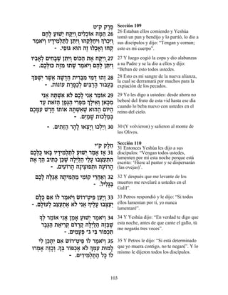 Ë"˜ ˜¯t
                                ∆∆    Sección 109
                                      26 Estaban ellos comiendo y Yeshúa
    ÌÁ∆ ÚeL≈ Áwƒ ÌÈÏ¿…‡ ‰n≈ 26
      ∆Ï « È «ÈÂ¿ ƒÎÂ »‰              tomó un pan y bendijo y lo partió, lo dio a
 ¯Ó‡È¿ ÂÈ„ÈÓ¿z« ÔzƒÂ e‰˜¿ÁÈÂ ¿…ÎƒÂ
  « …Â » ƒÏ «Ï ≈È¿ ≈l« ƒ Í¯¿È ¿       sus discípulos y dijo: “Tengan y coman;
          - .ÈÙeb ‡e‰ ‰Ê eÏÎ‡¿ eÁ˜
              ƒ        ∆ ¿»Â ¿        esto es mi cuerpo”.

ÂÈ·‡¿ ÌÈÁ»L ÔzƒÂ Ò…k‰ ˙‡ Áwƒ 27
  ƒ»Ï ƒ· ¿ ≈È¿ Â « ∆ «ÈÂ¿             27 Y luego cogió la copa y dio alabanzas
 - .ÌÎ¿ek ‰f ƒ e˙L ¯Ó‡È¿ Ì‰» ÔzƒÂ
     ∆l ∆Ó » « …Â ∆Ï ≈È¿              a su Padre y se la dio a ellos y dijo:
                                      “Beban de esto todos ustedes.
¿… Lƒ ¯L¬ ‰L »Á ˙È¯a ƒ ÈÓc e‰Ê 28
Ít ¿È ∆‡ »„¬ ƒ¿Ó ƒ » ∆                28 Esto es mi sangre de la nueva alianza,
                                      la cual se derramará por muchos para la
      - .˙… …Ú ˙¯t«¿ ÌÈa «‰ ¯e·Ú«
          Â Â «»ÎÏ ƒ¯ » ¬a            expiación de los pecados.

    Èƒ‡ dz ¿‡ ‡… ÌÎ» Èƒ‡ ¯Ó…‡ 29
      ¬ »Lƒ Ï ∆Ï ¬ ≈Â                 29 Yo les digo a ustedes: desde ahora no
   „Ú ˙‡f« ÔÙ∆‰ È¯t ƒ ¿ »È‡¿ Ô‡k ƒ
     « …‰ ∆b« ƒ¿Ó ÍÏ ≈Â »Ó            beberé del fruto de esta vid hasta ese día
                                      cuando lo beba nuevo con ustedes en el
ÌÎnƒ L„Á …˙…‡ dz ¿‡L ‡e‰‰ Ì…i‰
 ∆»Ú »» Â Â »Lƒ ∆          « Â«       reino del cielo.
                 - .ÌÈ «L ˙eÎÏÓ¿
                     ƒÓ »     ¿« a
       - .ÌÈ˙≈‰ ¯‰» e‡ˆ»Â eÎÏ≈Â 30
            ƒf« »Ï ¿È ¿ ¿È ¿          30 (Y volvieron) y salieron al monte de
                                      los Olivos.

                                      Sección 110
                            È"˜ ˜ÏÁ
                                 ∆≈   31 Entonces Yeshúa les dijo a sus
ÌÎ¿k e‡a ÂÈ„ÈÓ¿˙¿ ÚeL≈ ¯Ó‡ Ê‡ 31
 ∆lÀ » » ƒÏ «Ï « È « » »              discípulos: “Vengan todos ustedes,
˙‡ ¿ ‰ ·È˙¿ Ôk ∆ ‰Ï¿l « ÈÏÚ e·v«˙‰
 ∆ Í« ƒk ≈L »È «‰ «» ¿Ú ¿ ƒ           lamenten por mí esta noche porque está
                                      escrito: ‘Hiere al pastor y se dispersarán
         - .ÌÈÚ…¯‰ ‰»Èv Ù˙e ‰Ú…¯‰
              ƒÂ » ∆e ¿ ∆Â »          (las ovejas)’.

  ÌÎ» ‰l«‡ ‰˙Èn«Ó ÈÓ…˜ È¯Á‡¿ 32
   ∆Ï ∆‚¬ » ƒ‰ ≈ ƒÂ ≈¬«Â              32 Y después que me levante de los
                       - .ÏÈÏ»a
                            ƒb«       muertos me revelaré a ustedes en el
                                      Galil”.

  ÌlÀ Ì‡ …Ï ¯Ó‡È¿ N…¯"ËÈt ÔÚ»Â 33
   »k ƒ Â « …Â Â ¿ ≈ ≈È ¿             33 Petros respondió y le dijo: “Si todos
- .ÌÏ…ÚÏ ·v«˙‡ ‡… Èƒ‡ » ÈÏÚ e·v«¿
    »Â ¿ ≈Ú ¿ ∆ Ï ¬ Í ∆» ¿ÚÈ          ellos lamentan por ti, yo nunca
                                      lamentaré”.
   » ¿ ¯Ó…‡ Èƒ‡ ÔÓ‡ ÚeL≈ ¯Ó‡È¿ 34
    ÍÏ ≈Â ¬ ≈ » « È « …Â              34 Y Yeshúa dijo: “En verdad te digo que
     ¯·∆‰ ˙‡È¯˜ Ìc ¿˜ ‰Ï¿l « ‰Êa ∆
      ∆b« « ƒ¿ …¯ « »È «‰ ∆¿L         esta noche, antes de que cante el gallo, tú
                                      me negarás tres veces”.
              - .ÌÈÓÚt "‚ Èa ¯…t¿z
                   ƒ »¿ ƒ Â Î ƒ
   ÈÏ ÔÎzƒ Ì‡ N…¯"ËÈt …Ï ¯Ó‡È¿ 35
    ƒ ≈»È ƒ Â ¿ ≈ Â « …Â              35 Y Petros le dijo: “Si está determinado
e¯Ó‡ ‰ÊÎ¿ .Í¿ ¯…t¿‡ ‡… » nƒ ˙eÓÏ
  ¿ » ∆»Â » a Â Î∆ Ï Í ¿Ú        »    que yo muera contigo, no te negaré”. Y lo
                                      mismo le dijeron todos los discípulos.
                 - .ÌÈ„ÈÓ¿z« Ïk …Ï
                      ƒ ƒÏ «‰ » Â


                                 103
 