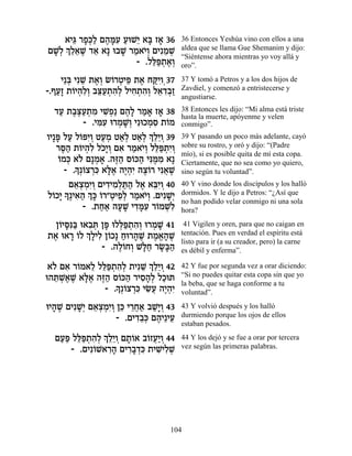 ‡Èb ¯Ù¿Ï Ì‰nƒ ÚeL≈ ‡a Ê‡ 36
      ≈ »k« ∆ »Ú « È » »               36 Entonces Yeshúa vino con ellos a una
    ¿ ≈‡L „‡ ‡» e·L ¯Ó‡È¿ ÌÈƒÓL
ÌL¿ ÍÏ≈ ∆ ≈
 »Ï               » « …Â ≈ ¿           aldea que se llama Gue Shemanim y dijo:
                                       “Siéntense ahora mientras yo voy allá y
                      - .Ïl«˙‡¿
                          ≈t ¿ ∆Â      oro”.
    È≈a ÈƒL ˙‡¿ N…¯ËÈt ˙‡ Áwƒ 37
      ¿ ≈ ∆Â Â ¿ ≈ ∆ «ÈÂ¿              37 Y tomó a Petros y a los dos hijos de
-.ÛÚ» ˙…È‰ƒ¿ ·v«˙‰¿ ÏÈÁ˙‰¿ Ï‡„·«
   «Ê Â ¿ÏÂ ≈Ú ¿ ƒÏ ƒ ¿ ƒÂ ≈ ƒ¿Ê       Zavdiel, y comenzó a entristecerse y
                                       angustiarse.

   „Ú ˙·v«˙Ó ÈL¿« Ì‰» ¯Ó‡ Ê‡ 38
    « ∆∆Ú ¿ ƒ ƒÙ ∆Ï « » »              38 Entonces les dijo: “Mi alma está triste
                                       hasta la muerte, apóyenme y velen
           - .Ènƒ e¯ÓL¿ ÈƒeÎÓÒ ˙…Ó
               ƒÚ ¿ »Â      ¿ƒ Â       conmigo”.
ÂÈ»t ÏÚ Ï…tƒÂ ËÚÓ Ë‡¿ Ë‡¿ ¿ ≈≈Â 39
   » « Â È¿ «¿ «Ï «Ï ÍÏÈ ¿             39 Y pasando un poco más adelante, cayó
   ¯q« ˙…È‰ƒ ÏÎ»Â Ì‡ ¯Ó‡È¿ Ïl«˙ƒÂ
     ∆‰ Â ¿Ï …È¿ ƒ « …Â ≈t ¿È¿         sobre su rostro, y oró y dijo: “(Padre
                                       mío), si es posible quita de mí esta copa.
    Â ¿ Ï ¿ » ∆‰ Â « ƒn ƒ
    …Ók ‡… Ì»Ó‡ .‰f« Ò…k‰ Èp ∆Ó ‡»     Ciertamente, que no sea como yo quiero,
         » Â ¿ƒ »‡ ∆‰È ∆Â ¬ ∆
      - .Í¿…ˆ¯k ‡l∆ ‰È¿ƒ ‰ˆ…¯ Èƒ‡L     sino según tu voluntad”.
       Ì‡ˆÓƒÂ ÌÈ„ÈÓ¿z« Ï‡ ‡aƒÂ 40
         ≈¿¿È¿ ƒ ƒÏ «‰ ∆ ≈È ¿          40 Y vino donde los discípulos y los halló
      »∆È‡‰ ¿ » …¯"ËÈÙ¿ ¯Ó‡È¿ .ÌÈƒL¿
Ï…ÎÈ Í ƒ« Ík Â ¿ ≈Ï « …Â
  Â»                              »È   dormidos. Y le dijo a Petros: “¿Así que
                                       no han podido velar conmigo ni una sola
           - .˙Á‡ ‰ÚL È„nƒ ¯…ÓLƒ
                «« » » ƒ»Ú Â ¿Ï        hora?

  Ô…Èqƒa e‡·z Ôt eÏl«˙‰¿ e¯ÓL 41
   Â »p« ƒ¿ » ¿t ¿ ƒÂ ¿ »               41 Vigilen y oren, para que no caigan en
˙‡ e‡¯ …Ï ¿ »ÈÏ Ô…Î» Áe¯‰L ˙Ó‡‰L
 ∆ » Â ÍÏ ƒ Â « » ∆ ∆ ¡» ∆             tentación. Pues en verdad el espíritu está
                                       listo para ir (a su creador, pero) la carne
               - .‰Ï…ÁÂ L»Á ¯N»‰
                    ∆Â ¿ l« »a«        es débil y enferma”.

 ‡… Ì‡ ¯…Ó‡Ï Ïl«˙‰¿ ˙ÈƒL ¿ ≈≈Â 42
  Ï ƒ Â ≈ ≈t ¿ ƒÏ ≈ ÍÏÈ ¿              42 Y fue por segunda vez a orar diciendo:
e‰z ¿‡L ‡l∆ ‰f« Ò…k‰ ¯ÈÒ‰¿ ÏÎez
  ≈L∆ ∆ »‡ ∆‰ Â « ƒ»Ï «                “Si no puedes quitar esta copa sin que yo
                 » Â ¿ƒ ƒÚ ∆‰È
               - .Í¿…ˆ¯k ÈN¬ ‰È¿ƒ
                                       la beba, que se haga conforme a tu
                                       voluntad”.

eÈ‰L ÌÈƒL¿ Ì‡ˆÓƒÂ Ôk È¯Á‡ ·L»Â 43
  » ∆ »È ≈¿¿È¿ ≈ ≈¬« «È¿               43 Y volvió después y los halló
                  - .ÌÈ„·¿ Ì‰È≈ÈÚ
                       ƒ≈k ∆ ≈         durmiendo porque los ojos de ellos
                                       estaban pesados.

  ÌÚt Ïl«˙‰¿ ¿ ≈≈Â Ì˙…‡ ·…ÊÚ«Â 44
   «« ≈t ¿ ƒÏ ÍÏÈ ¿ »Â Â ¬È ¿          44 Y los dejó y se fue a orar por tercera
     - .ÌÈƒ…L‡¯‰ ÌÈ¯·„k ˙ÈL ƒL
           Â ƒ» ƒ»¿ƒ ƒÈÏ ¿             vez según las primeras palabras.




                                  104
 