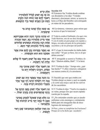 Sección 111
                           ‡"È˜ ˜ÏÁ
                                  ∆≈   45 Entonces fue Yeshúa donde estaban
      ÂÈ„ÈÓ¿˙¿ ÏÈÏ»Ï ÚeL≈ ‡a Ê‡ 45
        » ƒÏ «Ï ƒb« « È » »            sus discípulos y les dijo: “Ustedes
     ·¯w« ‰pƒ eÁe ¿ e L Ì‰» ¯Ó‡È¿
       »¿‰ ≈‰       Â ¿ ∆Ï « …Â        duermen y descansan; miren, se acerca la
  .ÌÈ‡ËÁ‰ „i« ¯ÒÓƒ Ì„‡‰ Ô·e ˙Ú‰
     ƒ»¬« »a … ¿È »»» ≈ ≈»             hora y el Hijo del Hombre será entregado
                                       en mano de los pecadores.
                                   -
          ÈÓ ·…¯˜ …p‰L ¿ ≈≈Â eÓe˜ 46
           ƒ Â » Â ƒ ∆ ÍÏ ¿             46 Levántense, vámonos; pues miren que
                         - .e ¯ÒÓƒL
                              ≈¿¿i ∆   se acerca el que lo traiciona”.

‡Ë…È¯ÎÒ‡ ‡„e¿ ‰pƒ¿ ¯a ¿Ó ep„…Ú 47
 ¿Â ƒ«¿ƒ « È ≈‰Â »„ ƒ ∆Â               47 Todavía estaba él hablando y he aquí vino
                                       Yuda Iskariote, uno de sus doce discípulos.
 ‰¯e·Á …nÚ¿ .‡a ÂÈ„ÈÓ¿z ·"ÈÓ „Á‡
  » ¬ Â ƒÂ » » ƒÏ « ƒ »∆               Y con él estaba un gran grupo con espadas y
 ÌÈÁeÏL ÌÈË…M«e ˙…·¯Á« ‰·¯ ˙Á‡
   ƒ ¿ ƒÂ · Â »¬a » » ««               látigos, enviados de parte de los principales
    - .ÌÚ‰ È¯N¿ ÌÈƒ‰…‰ ÈÏ…„b ˙‡Ó
        ≈≈ ≈»Â ¬k« ≈Â ¿ « ¿            sacerdotes y de los príncipes del pueblo.

¯L¬ ˙…‡ Ì‰» Ô˙» e‰e¯ÒÓ ¯L¬« 48
 ∆‡ Â ∆Ï «          » ¿ ∆‡Â            48 Y el que lo traicionaba les había dado
      - .e‰eNÙ˙e ‡e‰ ‡e‰ Â ˜˘‡
             »¿                        una señal: “Al que yo bese, ése es al que
                                       deben arrestar”.
Ì…ÏL …Ï ¯Ó‡È¿ ÚeL≈ Ï‡ L«ƒ „i ƒe 49
 Â » Â « …Â « È ∆ b »Ó                 49 Y enseguida se acercó a Yeshúa y le
               - .e‰˜ ¿È¿ Èa «» ÈÏÚ
                    ≈L«Â ƒ¯ Í ∆»       dijo: “Shalom alékha, Rabí”. Y lo besó.

      ‰Ó È·e‰‡ ÚeL≈ ÂÈÏ‡ ¯Ó‡È¿ 50
       « ƒ ¬ « È »≈ « …Â               50 Y Yeshúa le dijo: “Amigo mío, ¿qué
       Â »» ¿¿È¿ ¿¿ÈÂ¿ » ƒÚ
       …a Ì„È eÁÏLƒÂ e·¯˜ƒ .˙ÈN»       has hecho?” Y ellos vinieron y alargaron
                                       sus manos contra él y lo arrestaron.
                      - .e‰eNt ¿ƒÂ
                             ¿˙È¿
   ÚeL≈ ÌÚ ‰È» ¯L¬Ó „Á‡ ‰pƒ¿ 51
   « È ƒ »‰ ∆‡ ≈ »∆ ≈‰Â                51 Sucedió que uno que estaba con
  „Á‡ „·Ú ¿«Â …a¯Á Û…ÏLƒÂ …„È ‰Ë»
    »∆ ∆∆ Íi« Â ¿« Â ¿È¿ Â » »         Yeshúa alargó su mano y sacó su espada
                                       y le cortó una oreja a uno de los siervos
        - .…¿‡ ˙¯¿ƒÂ ÌÈƒ‰…‰ È„a«Ó
           Â Ê» …ÎÈ ¿ ¬k« ≈¿Ú ¿        de los sacerdotes.

  Ï‡ » ¿¯Á ·M« ÚeL≈ ÂÈÏ‡ ¯Ó‡È¿ 52
   ∆ Ía ¿« »a « È »≈ « …Â              52 Y Yeshúa le dijo: “Vuelve tu espada a
 - .…Ï…tƒ ·¯Á« ·¯Á ÌÈÙe¯O«L d»„¿
    Â Â È ∆∆a ≈» ƒ ¿‰ ∆ »              su vaina, porque (los que sacan espada)
                                       caerán por la espada.
   È·¿…‡a Ú…‚Ùƒ ÏÎe‡M ÔÈ·z ‡…‰ 53
    ≈ÈÂ ¿ «Â ¿Ï »       ƒ» l«          53 ¿No entienden ustedes que yo puedo
   ÏL ˙… …È‚ƒ ·"ÈÓ ¯˙∆ ‰z« ÈÏ ÔÎ‡¿
     ∆ Â Â ¿Ï ƒ ∆È »Ú ƒ ≈»Â            enfrentar a mis enemigos y ciertamente
                                       habrá para mí enseguida más de doce
                        - ?ÌÈÎ‡¿Ó
                             ƒ»Ï «     legiones de mensajeros?
 Èe‡¯ Ôk ∆ ?ÌÈ·e˙k« Ôe‡Ïnƒ¿ È‡¿ 54
     » ≈L ƒ ¿‰ ¿«È Í ≈Â                54 Pero ¿cómo se cumplirían las Escrituras?
                                       Porque así se ha dicho que sucedería”.
                         - .˙…NÚ«
                             Â ¬Ï


                                  105
 