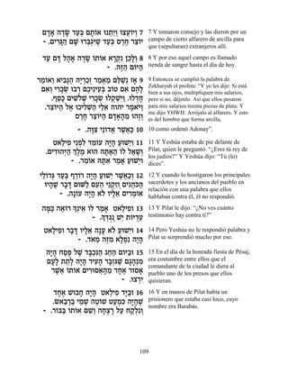 Ì„‡ ‰„N „Ú¿ Ì˙…‡ e ˙«Â …ˆÚ…ÈÂ 7
   »» ∆» «a »Â ¿È¿ Â ¬Â ¿            7 Y tomaron consejo y las dieron por un
 - .ÌÈ¯b « ÌL e¯a¿ƒL „Ú¿ Ò¯Á ¯ˆ…È
      ƒ»‰ » ¿‚i ∆ «a ∆∆ ≈Â           campo de cierto alfarero de arcilla para
                                     que (sepultaran) extranjeros allí.

 „Ú Ìc Ï‰‡ ‰„N …˙…‡ ‡¯˜ ÔÎ»¿ 8
  « » »» ∆» Â Â »¿ƒ ≈ÏÂ              8 Y por eso aquel campo es llamado
                   - .‰f« Ì…i‰
                       ∆‰ Â «        tienda de sangre hasta el día de hoy.

¯Ó…‡Â ‡È·»‰ ‰È ¿ÎÊ ¯Ó‡Ó Ìl «¿ Ê‡ 9
 «Â « ƒp« »¯ «¿ « ¬ « ≈L »           9 Entonces se cumplió la palabra de
                                     Zekharyah el profeta: “Y yo les dije: Si está
 Ì‡¿ È¯ÎN e·¯ ÌÎÈ≈ÈÚ¿ ·…Ë Ì‡ Ì‰»
   ƒÂ ƒ»¿ ¿ ∆ ≈a Â ƒ ∆Ï              bien a sus ojos, multipliquen mis salarios,
     .ÛÒ» ÌÈLÏL È¯ÎN eÏ˜ ¿È« .eÏ„Á
       ∆k ƒ…∆ ƒ»¿ ¿LƒÂ ¿»            pero si no, déjenlo. Así que ellos pesaron
  .¯ˆ…i‰ Ï‡ eÎÈÏL« ÈÏ‡ ‰Â‰È ¯Ó‡i«
    ≈Â « ∆ ƒ¿‰ «≈             ∆ …Â   para mis salarios treinta piezas de plata. Y
                                     me dijo YHWH: Arrójalo al alfarero. Y esto
            Ò¯Á ¯ˆ…i‰ Ì„‡‰Ó e‰ÊÂ
              ∆» ≈Â « »»» ≈ ∆¿       es del hombre que forma arcilla,
            - .‰e ƒ È«…„‡ ¯L¬« 10
                »ˆ Â ¬ ∆‡k           10 como ordenó Adonay”.

     Ë‡ÏÈÙ È≈Ùƒ „Ó…Ú ‰È» ÚeL≈Â 11
       « ƒ ¿Ï ≈Â »‰ « Èƒ             11 Y Yeshúa estaba de pie delante de
  .ÌÈ„e‰i« ¿ ∆Ó ‡e‰ ‰z«‰ …Ï Ï‡L¿
     ƒ ¿‰ ÍÏ ∆       »‡« Â « »Â      Pilat, quien le preguntó: “¿Eres tú rey de
                                     los judíos?” Y Yeshúa dijo: “Tú (lo)
          - .¯Ó…‡ dzƒ ¯Ó‡ ÚeL≈Â
               ≈Â »‡ « » « È         dices”.

ÈÏ…„b „Ú¿ Û„…¯ ‰È» ÚeL≈ ¯L¬«¿ 12
 ≈Â ¿ «a ≈Â »‰ « È ∆‡ÎÂ              12 Y cuando lo hostigaron los principales
  eÈ‰L ¯·c ÌeM« ÌÚ‰ È≈˜ƒ ÌÈƒ‰…‰
    »∆ »»      Ï ≈≈ ¿ÊÂ¿ ¬k«         sacerdotes y los ancianos del pueblo en
                                     relación con una palabra que ellos
       - .‰»…Ú ‰È» ‡… ÂÈÏ‡ ÌÈ¯Ó…‡
            Â »‰ Ï »≈ ƒ¿Â            hablaban contra él, él no respondió.

 ‰n« ‰‡…¯ »¿È‡ …Ï ¯Ó‡ Ë‡ÏÈÙÂ 13
   »k ∆Â Í ≈ Â « »         «ƒ        13 Y Pilat le dijo: “¿No ves cuánto
                    » ¿‚ È Â À≈
                 - .Íc¿∆ L≈ ˙…i„Ú    testimonio hay contra ti?”

  Ë‡ÏÈÙÂ ¯·c ÂÈÏ‡ ‰»Ú ‡… ÚeL≈Â 14
    « ƒ » » »≈ » Ï « È               14 Pero Yeshúa no le respondió palabra y
            - .„‡Ó ‰f ƒ ‡ÏÙƒ ‰È»
                … ¿ ∆Ó »¿ »‰         Pilat se sorprendió mucho por eso.

  ‰È» ÁÒt ÏL „a¿ƒ‰ ‚Á‰ Ì…i«e 15
   »‰ «∆ ∆ »Îp« «« Â ·               15 En el día de la honrada fiesta de Pésaj,
  ÌÚ» ˙˙» ‰È» ¯ÈÚ‰ ¯a¿b ∆ Ì‚‰¿Ó
    »Ï ≈Ï »‰ ƒ» »Ê ƒL »» ƒ           era costumbre entre ellos que el
                                     comandante de la ciudad le diera al
    ¯L¬ …˙…‡ ÌÈ¯eÒ‡‰Ó „Á‡ ¯eÒ‡
     ∆‡ Â Â    ƒ ¬» ≈ »∆      »      pueblo uno de los presos que ellos
                         - .eˆ¯È
                              ¿ƒ     quisieran.

    „Á‡ Le·Á ‰È» Ë‡ÏÈÙ „i«e 16
      »∆    » »‰     « ƒ »·          16 Y en manos de Pilat había un
    .N‡·¯· ÈÓL ‰Ë…L ËÚÓƒ ‰È»L
       « «« ≈ ¿ ∆Â «¿k »‰ ∆          prisionero que estaba casi loco, cuyo
                                     nombre era Barabás.
 - .¯…a« …˙…‡ ÌL¿ ‰Áˆ¯ ÏÚ Á˜¿ƒÂ
     Â a Â Â ≈Â »¿ » « «Ï ¿



                                109
 